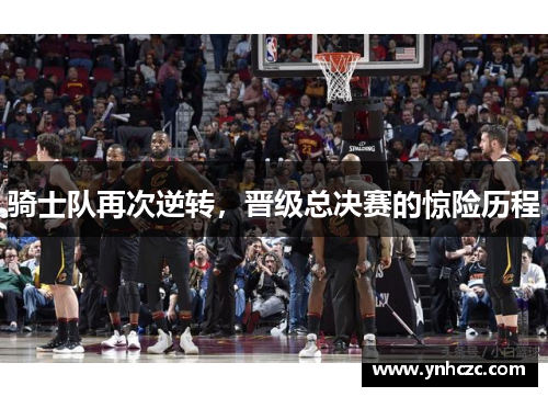 骑士队再次逆转，晋级总决赛的惊险历程