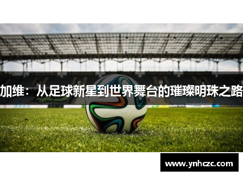 加维：从足球新星到世界舞台的璀璨明珠之路