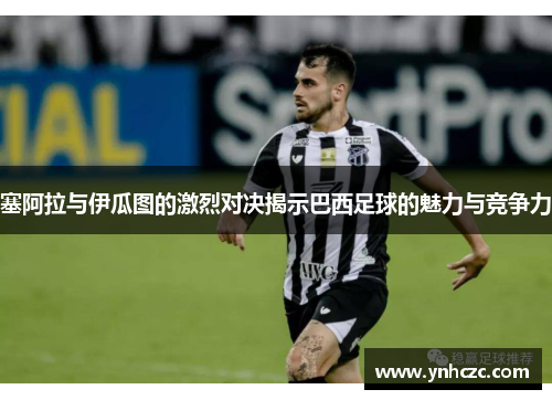 塞阿拉与伊瓜图的激烈对决揭示巴西足球的魅力与竞争力
