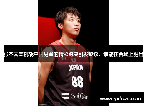 张本天杰挑战中国男篮的精彩对决引发热议，谁能在赛场上胜出