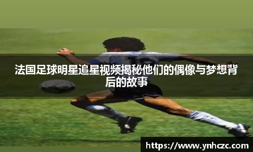 法国足球明星追星视频揭秘他们的偶像与梦想背后的故事